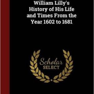 William Lilly's History of His Life and Times From the Year 1602 to 1681 by William Lilly